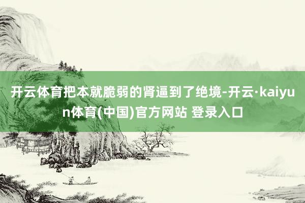 开云体育把本就脆弱的肾逼到了绝境-开云·kaiyun体育(中国)官方网站 登录入口
