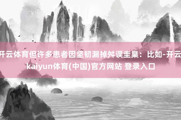 开云体育但许多患者因坚韧漏掉舛误圭臬：比如-开云·kaiyun体育(中国)官方网站 登录入口