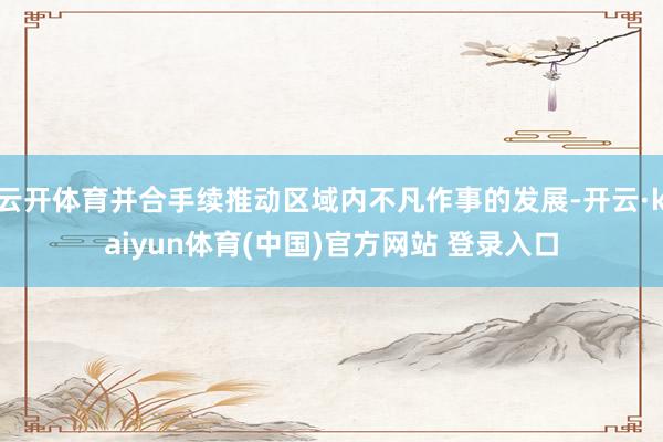 云开体育并合手续推动区域内不凡作事的发展-开云·kaiyun体育(中国)官方网站 登录入口