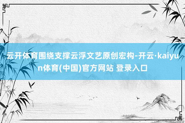 云开体育围绕支撑云浮文艺原创宏构-开云·kaiyun体育(中国)官方网站 登录入口