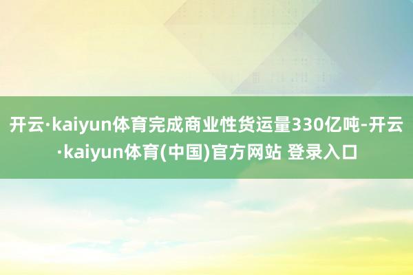 开云·kaiyun体育完成商业性货运量330亿吨-开云·kaiyun体育(中国)官方网站 登录入口