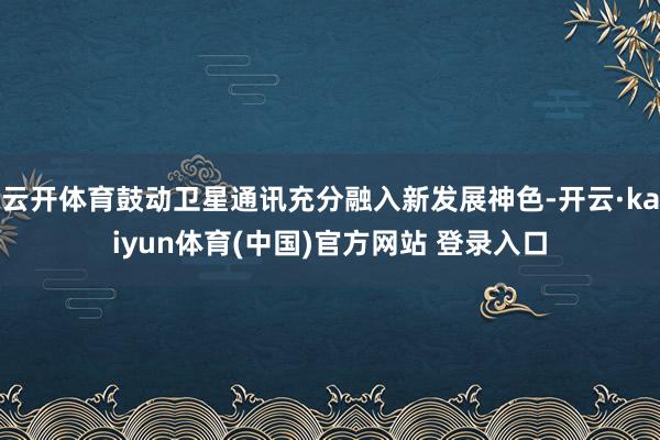 云开体育鼓动卫星通讯充分融入新发展神色-开云·kaiyun体育(中国)官方网站 登录入口