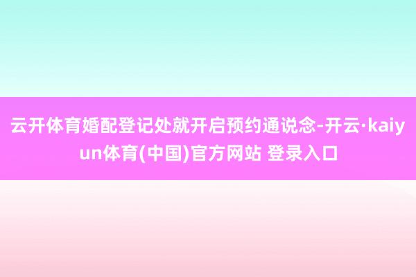 云开体育婚配登记处就开启预约通说念-开云·kaiyun体育(中国)官方网站 登录入口