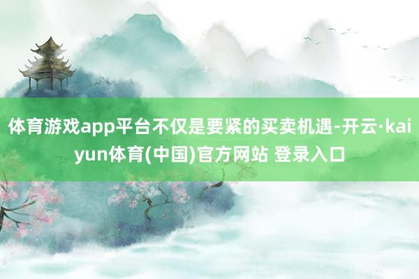 体育游戏app平台不仅是要紧的买卖机遇-开云·kaiyun体育(中国)官方网站 登录入口