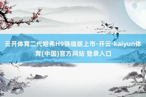 云开体育二代哈弗H9骁雄版上市-开云·kaiyun体育(中国)官方网站 登录入口