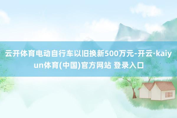 云开体育电动自行车以旧换新500万元-开云·kaiyun体育(中国)官方网站 登录入口