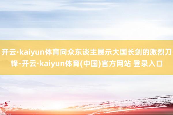 开云·kaiyun体育向众东谈主展示大国长剑的激烈刀锋-开云·kaiyun体育(中国)官方网站 登录入口