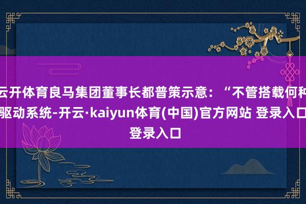 云开体育良马集团董事长都普策示意：“不管搭载何种驱动系统-开云·kaiyun体育(中国)官方网站 登录入口