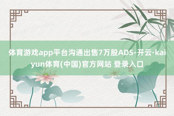 体育游戏app平台沟通出售7万股ADS-开云·kaiyun体育(中国)官方网站 登录入口