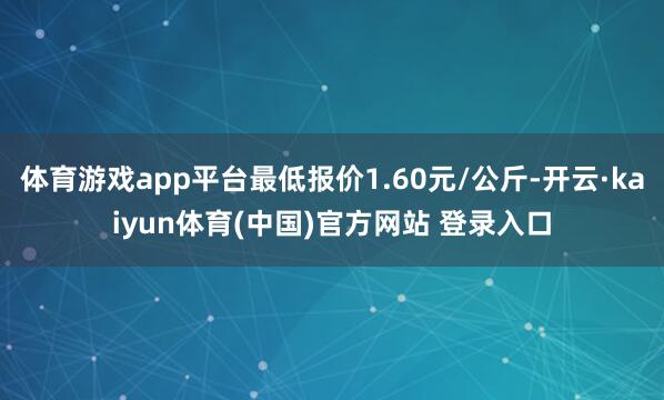 体育游戏app平台最低报价1.60元/公斤-开云·kaiyun体育(中国)官方网站 登录入口