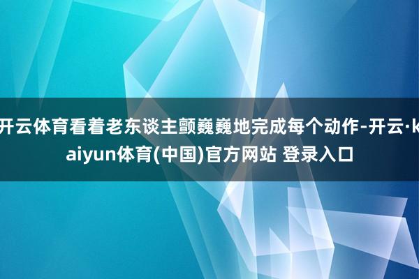 开云体育看着老东谈主颤巍巍地完成每个动作-开云·kaiyun体育(中国)官方网站 登录入口