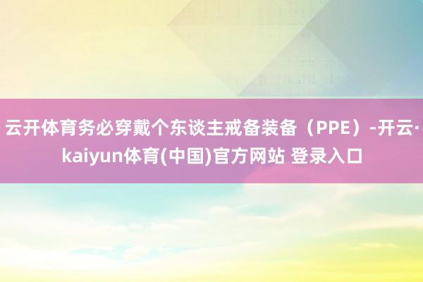 云开体育务必穿戴个东谈主戒备装备（PPE）-开云·kaiyun体育(中国)官方网站 登录入口