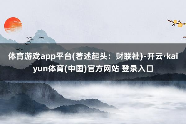 体育游戏app平台(著述起头：财联社)-开云·kaiyun体育(中国)官方网站 登录入口