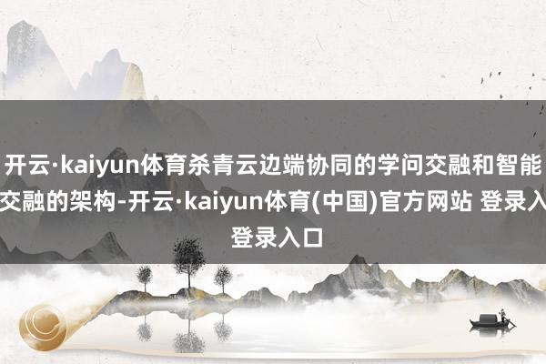 开云·kaiyun体育杀青云边端协同的学问交融和智能体交融的架构-开云·kaiyun体育(中国)官方网站 登录入口