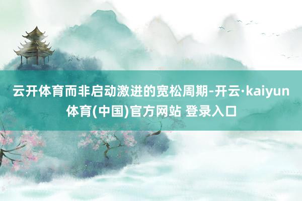 云开体育而非启动激进的宽松周期-开云·kaiyun体育(中国)官方网站 登录入口