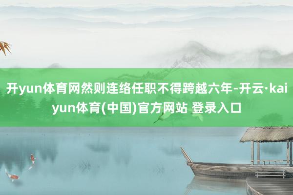 开yun体育网然则连络任职不得跨越六年-开云·kaiyun体育(中国)官方网站 登录入口