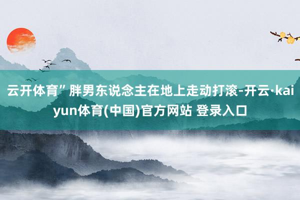 云开体育”胖男东说念主在地上走动打滚-开云·kaiyun体育(中国)官方网站 登录入口