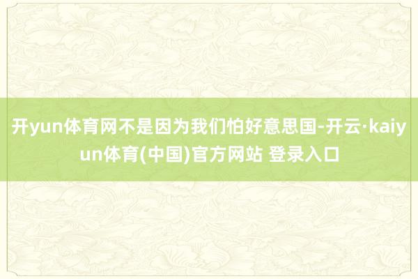 开yun体育网不是因为我们怕好意思国-开云·kaiyun体育(中国)官方网站 登录入口