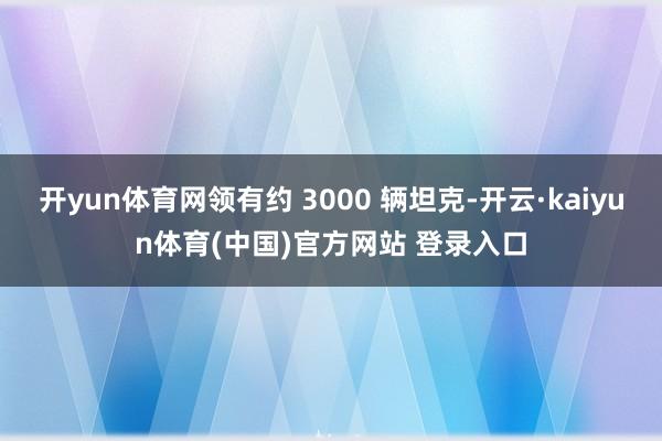 开yun体育网领有约 3000 辆坦克-开云·kaiyun体育(中国)官方网站 登录入口
