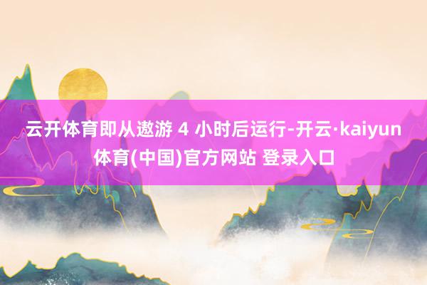 云开体育即从遨游 4 小时后运行-开云·kaiyun体育(中国)官方网站 登录入口