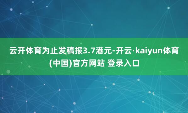 云开体育为止发稿报3.7港元-开云·kaiyun体育(中国)官方网站 登录入口