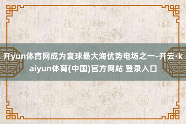 开yun体育网成为寰球最大海优势电场之一-开云·kaiyun体育(中国)官方网站 登录入口
