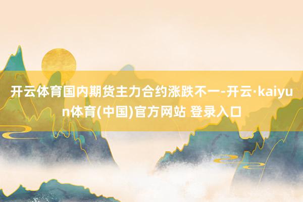 开云体育国内期货主力合约涨跌不一-开云·kaiyun体育(中国)官方网站 登录入口