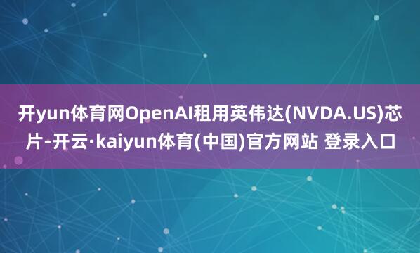 开yun体育网OpenAI租用英伟达(NVDA.US)芯片-开云·kaiyun体育(中国)官方网站 登录入口