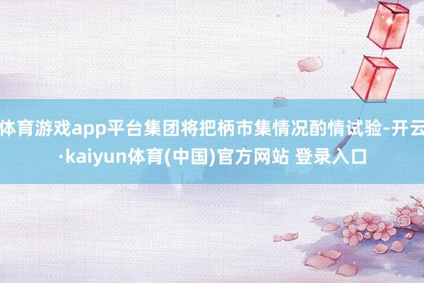 体育游戏app平台集团将把柄市集情况酌情试验-开云·kaiyun体育(中国)官方网站 登录入口