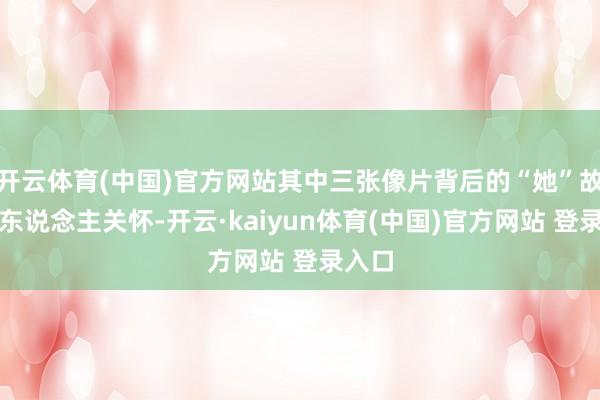 开云体育(中国)官方网站其中三张像片背后的“她”故事引东说念主关怀-开云·kaiyun体育(中国)官方网站 登录入口