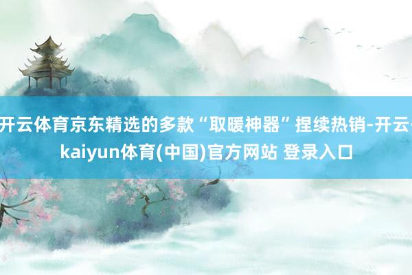 开云体育京东精选的多款“取暖神器”捏续热销-开云·kaiyun体育(中国)官方网站 登录入口