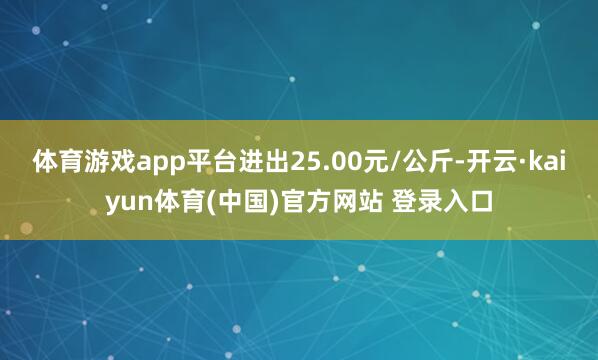 体育游戏app平台进出25.00元/公斤-开云·kaiyun体育(中国)官方网站 登录入口