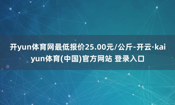 开yun体育网最低报价25.00元/公斤-开云·kaiyun体育(中国)官方网站 登录入口