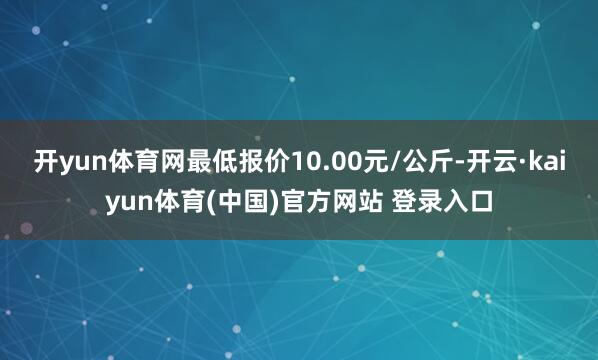 开yun体育网最低报价10.00元/公斤-开云·kaiyun体育(中国)官方网站 登录入口