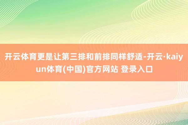 开云体育更是让第三排和前排同样舒适-开云·kaiyun体育(中国)官方网站 登录入口