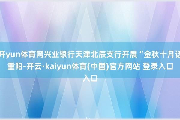 开yun体育网兴业银行天津北辰支行开展“金秋十月话重阳-开云·kaiyun体育(中国)官方网站 登录入口