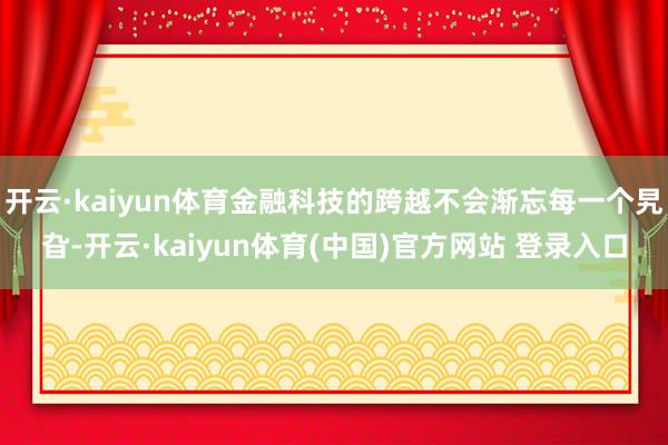开云·kaiyun体育金融科技的跨越不会渐忘每一个旯旮-开云·kaiyun体育(中国)官方网站 登录入口