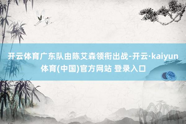 开云体育广东队由陈艾森领衔出战-开云·kaiyun体育(中国)官方网站 登录入口