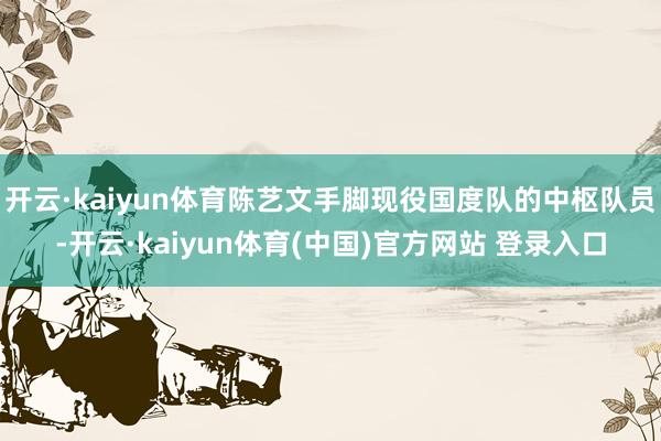 开云·kaiyun体育陈艺文手脚现役国度队的中枢队员-开云·kaiyun体育(中国)官方网站 登录入口