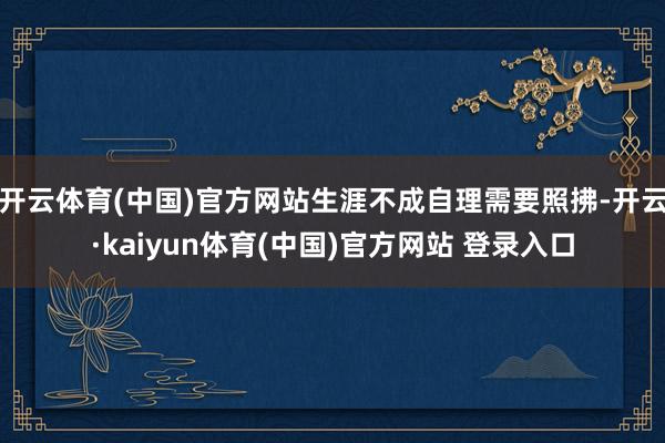 开云体育(中国)官方网站生涯不成自理需要照拂-开云·kaiyun体育(中国)官方网站 登录入口