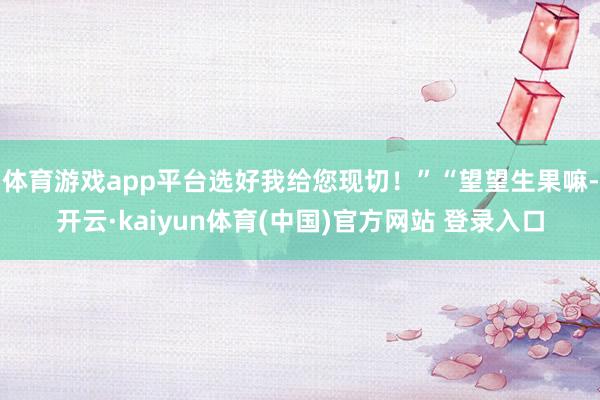 体育游戏app平台选好我给您现切！”“望望生果嘛-开云·kaiyun体育(中国)官方网站 登录入口