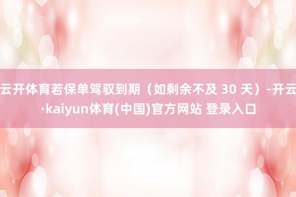 云开体育若保单驾驭到期（如剩余不及 30 天）-开云·kaiyun体育(中国)官方网站 登录入口