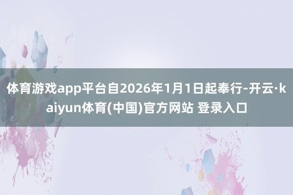 体育游戏app平台自2026年1月1日起奉行-开云·kaiyun体育(中国)官方网站 登录入口