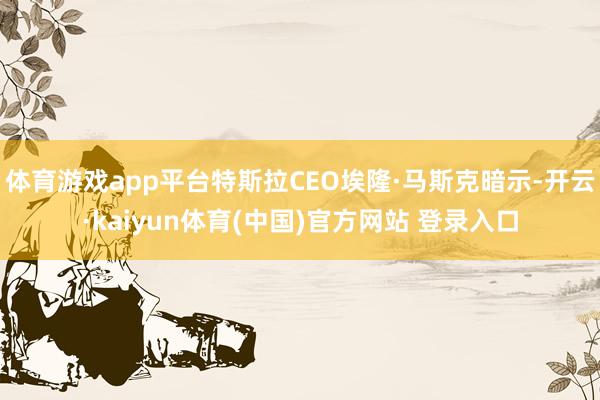 体育游戏app平台特斯拉CEO埃隆·马斯克暗示-开云·kaiyun体育(中国)官方网站 登录入口