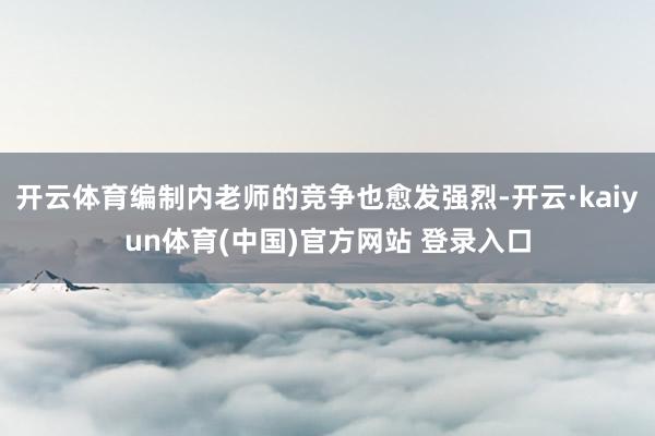 开云体育编制内老师的竞争也愈发强烈-开云·kaiyun体育(中国)官方网站 登录入口
