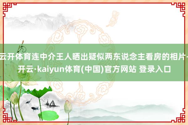 云开体育连中介王人晒出疑似两东说念主看房的相片-开云·kaiyun体育(中国)官方网站 登录入口