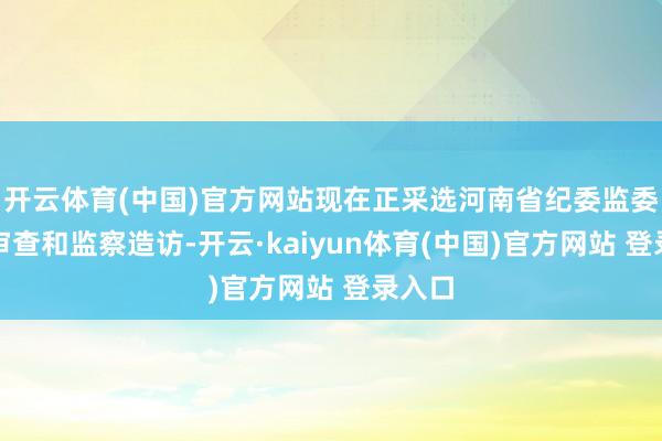 开云体育(中国)官方网站现在正采选河南省纪委监委次第审查和监察造访-开云·kaiyun体育(中国)官方网站 登录入口