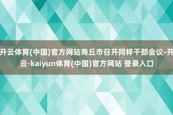 开云体育(中国)官方网站商丘市召开同样干部会议-开云·kaiyun体育(中国)官方网站 登录入口