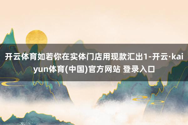 开云体育如若你在实体门店用现款汇出1-开云·kaiyun体育(中国)官方网站 登录入口