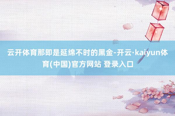 云开体育那即是延绵不时的黑金-开云·kaiyun体育(中国)官方网站 登录入口